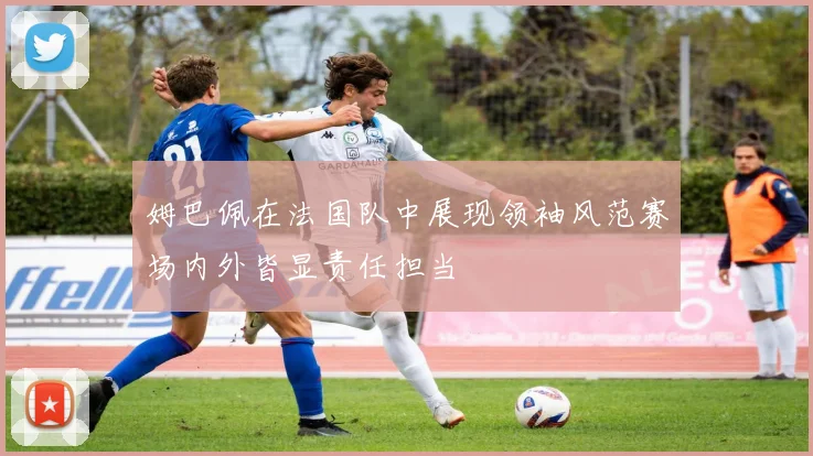 姆巴佩在法国队中展现领袖风范赛场内外皆显责任担当