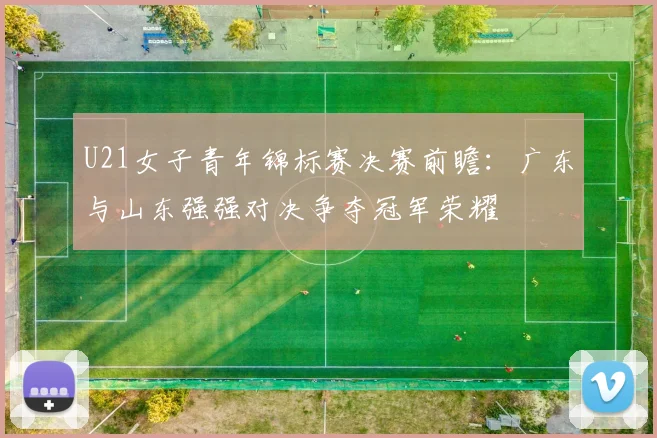 U21女子青年锦标赛决赛前瞻：广东与山东强强对决争夺冠军荣耀
