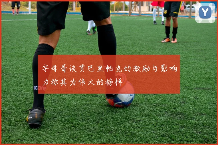 字母哥谈贾巴里帕克的激励与影响力称其为伟大的榜样
