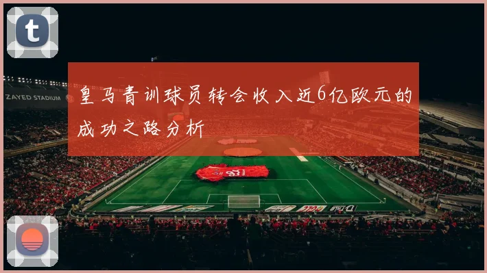 皇马青训球员转会收入近6亿欧元的成功之路分析