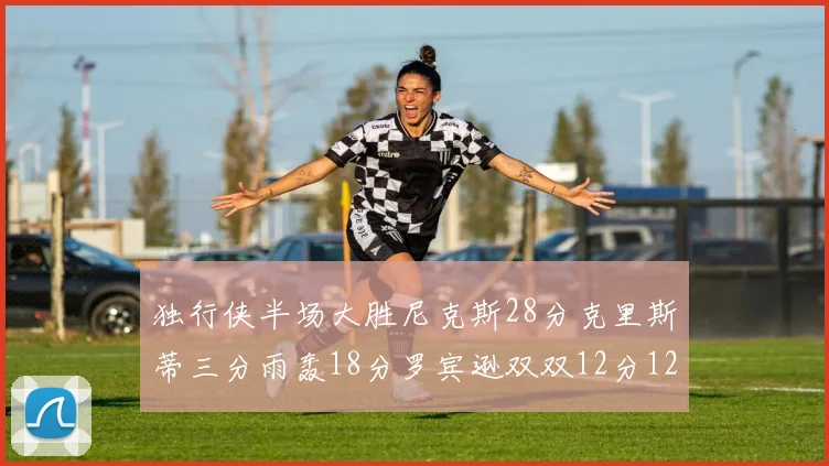 独行侠半场大胜尼克斯28分克里斯蒂三分雨轰18分罗宾逊双双12分12篮板表现出色
