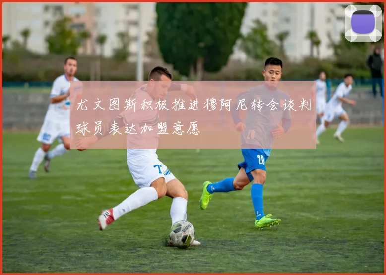 尤文图斯积极推进穆阿尼转会谈判球员表达加盟意愿