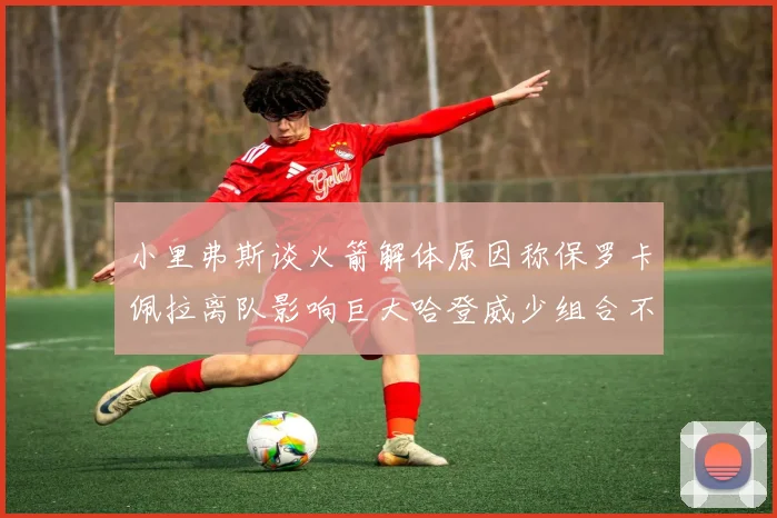 小里弗斯谈火箭解体原因称保罗卡佩拉离队影响巨大哈登威少组合不和谐