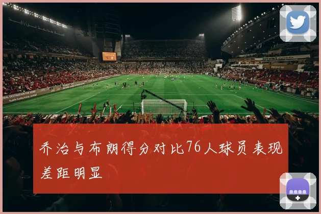 乔治与布朗得分对比76人球员表现差距明显
