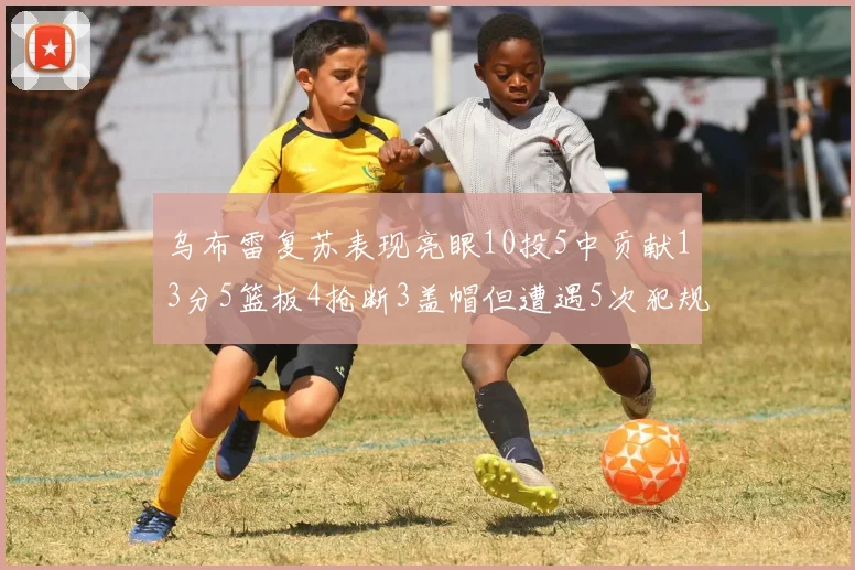 乌布雷复苏表现亮眼10投5中贡献13分5篮板4抢断3盖帽但遭遇5次犯规
