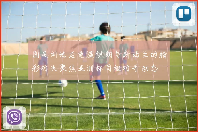 国足训练后重温伊朗与新西兰的精彩对决聚焦亚洲杯同组对手动态
