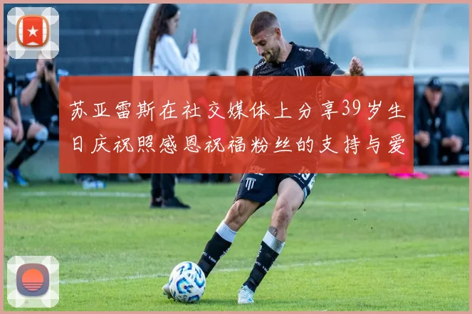 苏亚雷斯在社交媒体上分享39岁生日庆祝照感恩祝福粉丝的支持与爱护