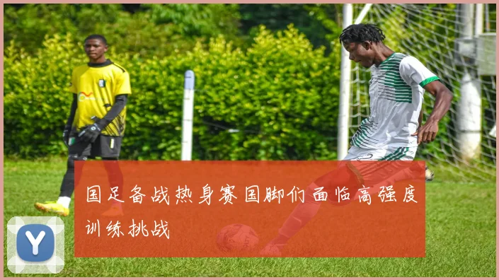 国足备战热身赛国脚们面临高强度训练挑战