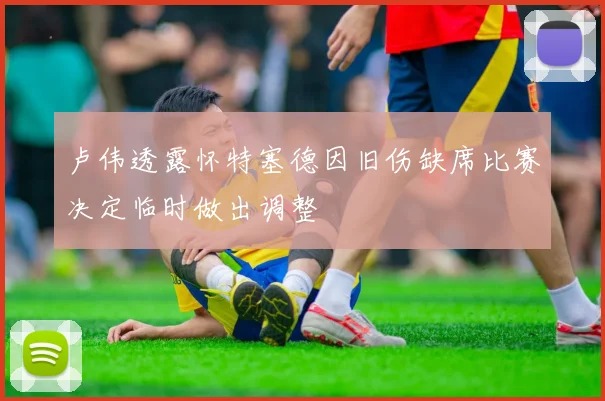 卢伟透露怀特塞德因旧伤缺席比赛决定临时做出调整