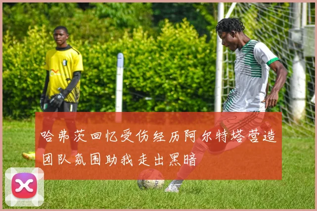 哈弗茨回忆受伤经历阿尔特塔营造团队氛围助我走出黑暗