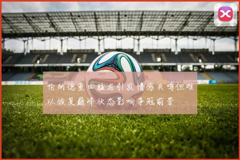 伦纳德重回猛龙引发情感共鸣但难以恢复巅峰状态影响争冠前景