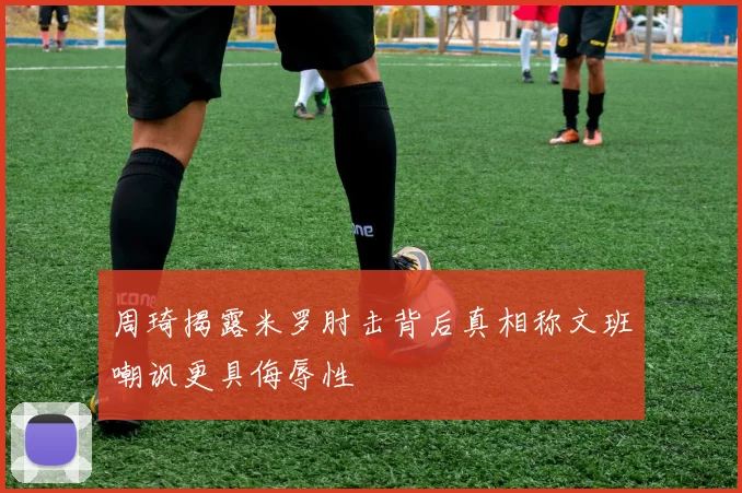 周琦揭露米罗肘击背后真相称文班嘲讽更具侮辱性