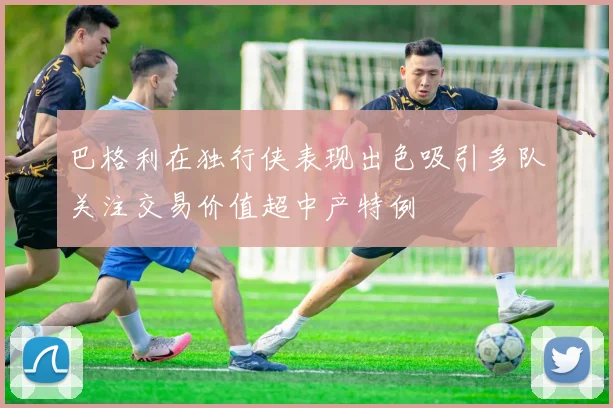 巴格利在独行侠表现出色吸引多队关注交易价值超中产特例