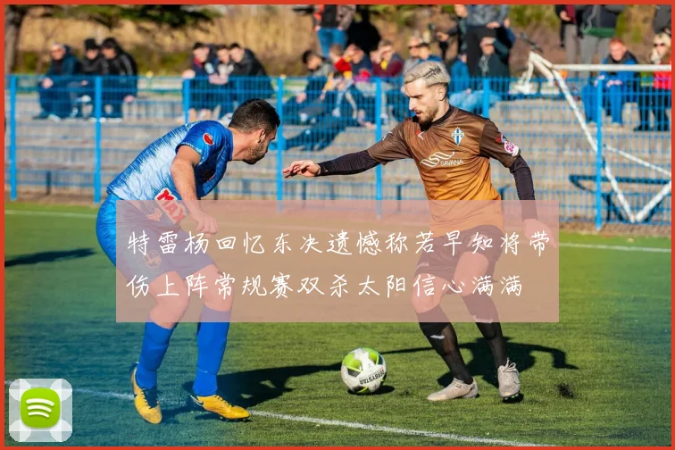 特雷杨回忆东决遗憾称若早知将带伤上阵常规赛双杀太阳信心满满