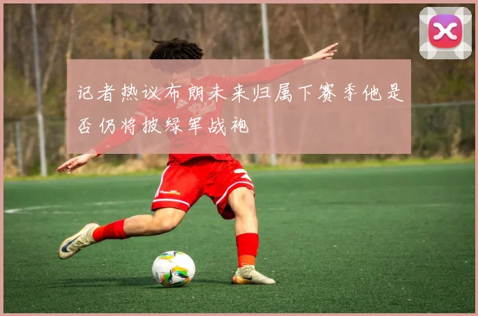 记者热议布朗未来归属下赛季他是否仍将披绿军战袍