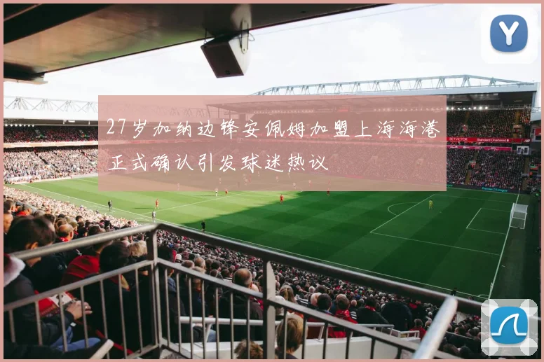 27岁加纳边锋安佩姆加盟上海海港正式确认引发球迷热议